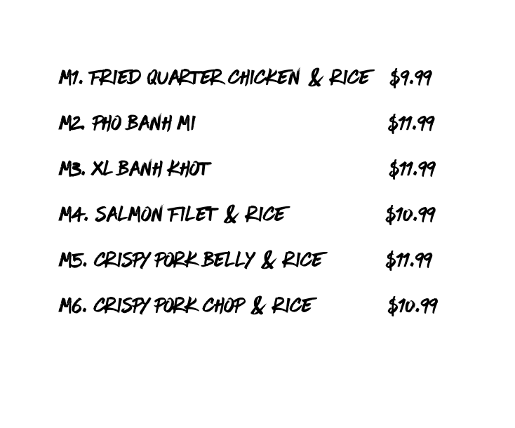 m1 fried quarter chicken Rice 9 99 m2 pho Banh Mi 11 99 m3 XL Banh Khot 11 99 m4 salmon filet rice 10 99 m5 crispy pork belly rice 11 99 m6 crispy pork chop rice 10 99